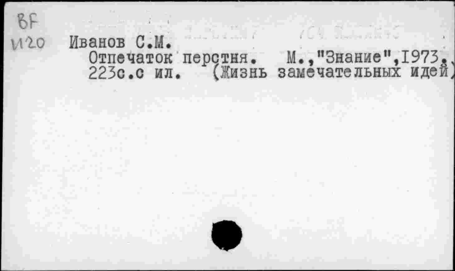 ﻿	* • <
И'1О	Иванов С.М. Отпечаток перстня. М.,"Знание",1973. 223с.с ил. (Жизнь замечательных идей